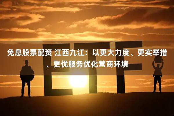免息股票配资 江西九江：以更大力度、更实举措、更优服务优化营商环境