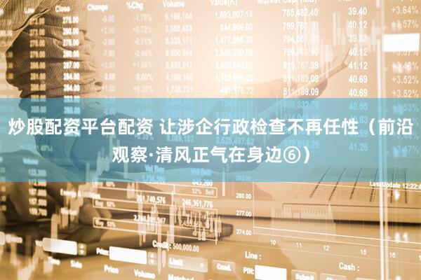 炒股配资平台配资 让涉企行政检查不再任性（前沿观察·清风正气在身边⑥）