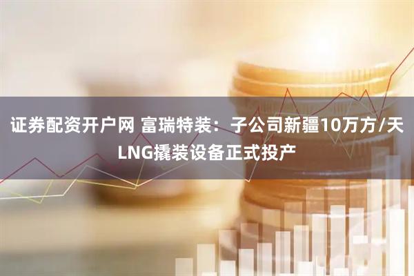 证券配资开户网 富瑞特装：子公司新疆10万方/天LNG撬装设备正式投产