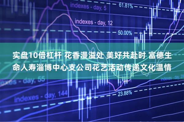 实盘10倍杠杆 花香漫溢处 美好共赴时 富德生命人寿淄博中心支公司花艺活动传递文化温情