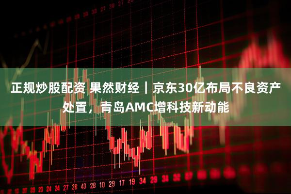 正规炒股配资 果然财经｜京东30亿布局不良资产处置，青岛AMC增科技新动能