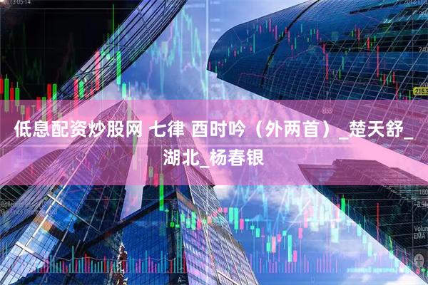 低息配资炒股网 七律 酉时吟（外两首）_楚天舒_湖北_杨春银