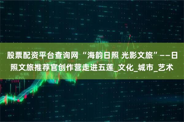 股票配资平台查询网 “海韵日照 光影文旅”——日照文旅推荐官创作营走进五莲_文化_城市_艺术