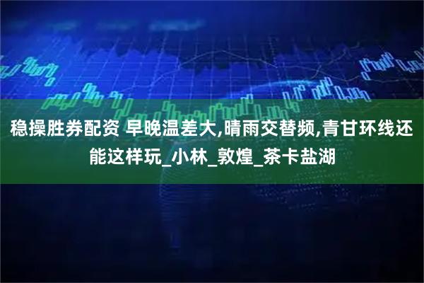稳操胜券配资 早晚温差大,晴雨交替频,青甘环线还能这样玩_小林_敦煌_茶卡盐湖