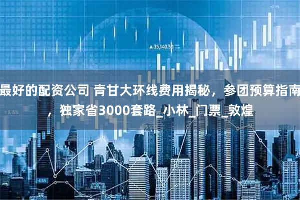 最好的配资公司 青甘大环线费用揭秘，参团预算指南，独家省3000套路_小林_门票_敦煌