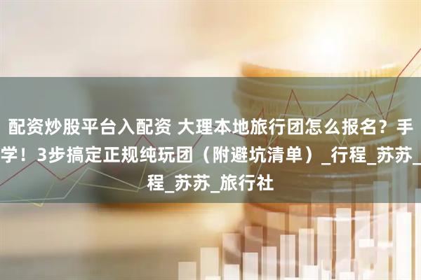 配资炒股平台入配资 大理本地旅行团怎么报名？手把手教学！3步搞定正规纯玩团（附避坑清单）_行程_苏苏_旅行社