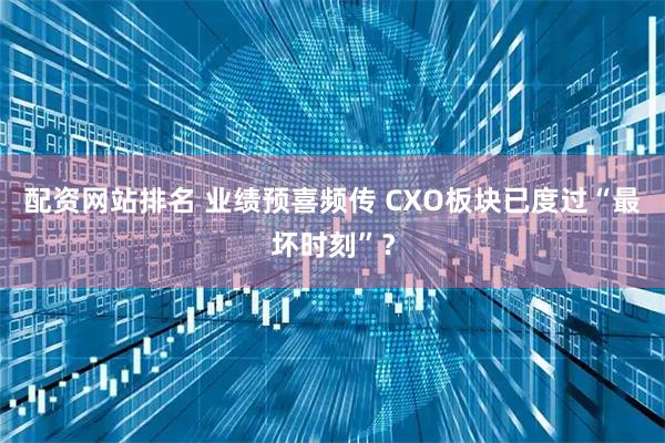 配资网站排名 业绩预喜频传 CXO板块已度过“最坏时刻”？