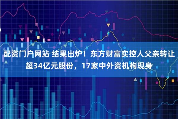 配资门户网站 结果出炉！东方财富实控人父亲转让超34亿元股份，17家中外资机构现身