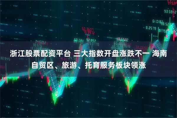 浙江股票配资平台 三大指数开盘涨跌不一 海南自贸区、旅游、托育服务板块领涨