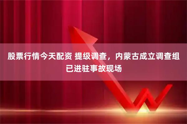 股票行情今天配资 提级调查，内蒙古成立调查组已进驻事故现场