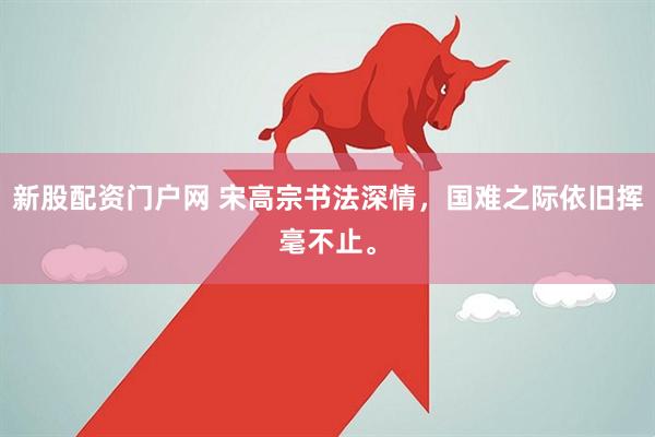 新股配资门户网 宋高宗书法深情，国难之际依旧挥毫不止。