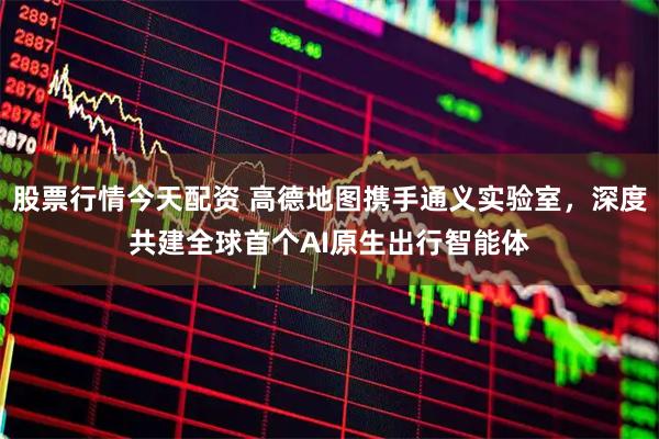 股票行情今天配资 高德地图携手通义实验室，深度共建全球首个AI原生出行智能体