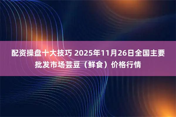配资操盘十大技巧 2025年11月26日全国主要批发市场芸豆(鲜食)价格行情