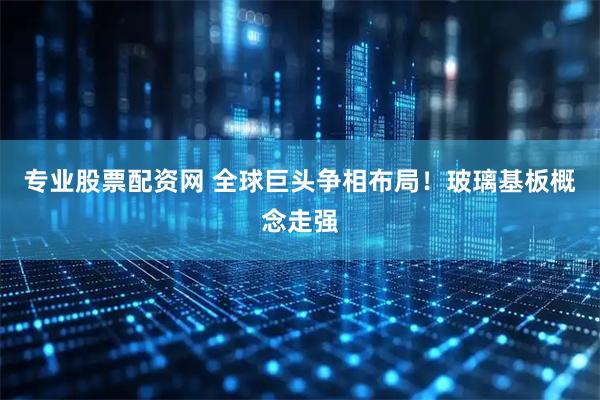 专业股票配资网 全球巨头争相布局！玻璃基板概念走强