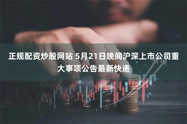 正规配资炒股网站 5月21日晚间沪深上市公司重大事项公告最新快递