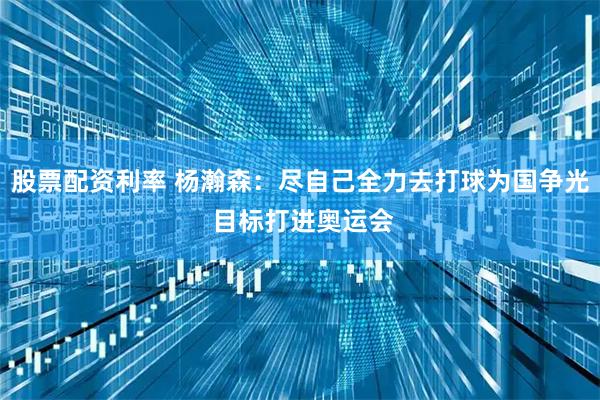 股票配资利率 杨瀚森：尽自己全力去打球为国争光 目标打进奥运会