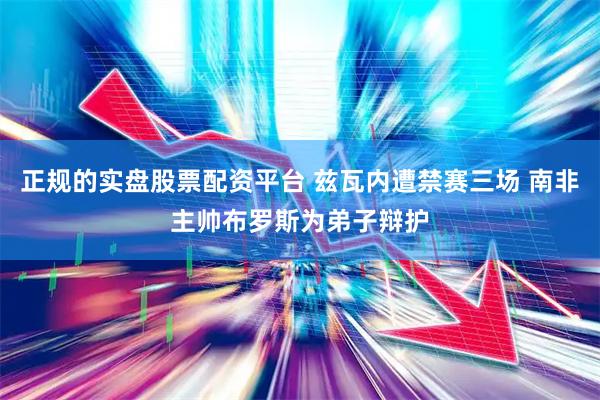 正规的实盘股票配资平台 兹瓦内遭禁赛三场 南非主帅布罗斯为弟子辩护